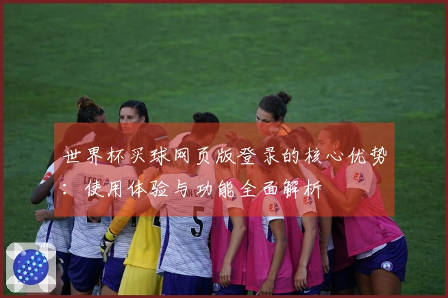 世界杯买球网页版登录的核心优势：使用体验与功能全面解析