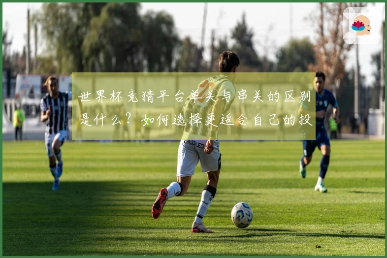 世界杯竞猜平台单关与串关的区别是什么？如何选择更适合自己的投注方式？