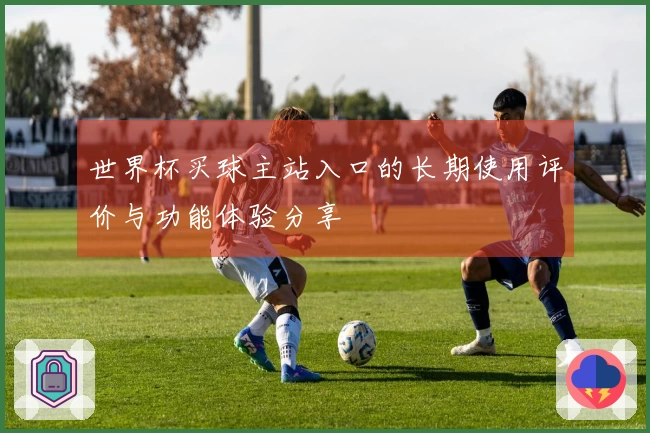 世界杯买球主站入口的长期使用评价与功能体验分享