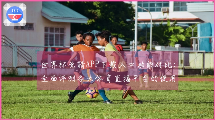 世界杯竞猜APP下载入口功能对比：全面评测各大体育直播平台的使用体验